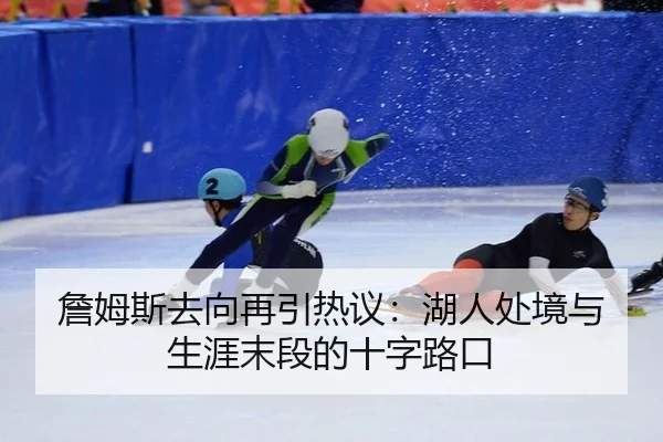 詹姆斯去向再引热议：湖人处境与生涯末段的十字路口
